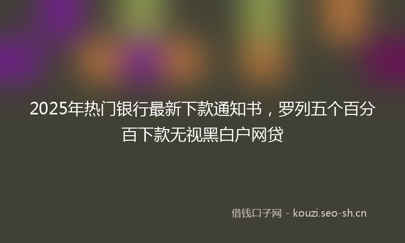 2025年热门银行最新下款通知书，罗列五个百分百下款无视黑白户网贷
