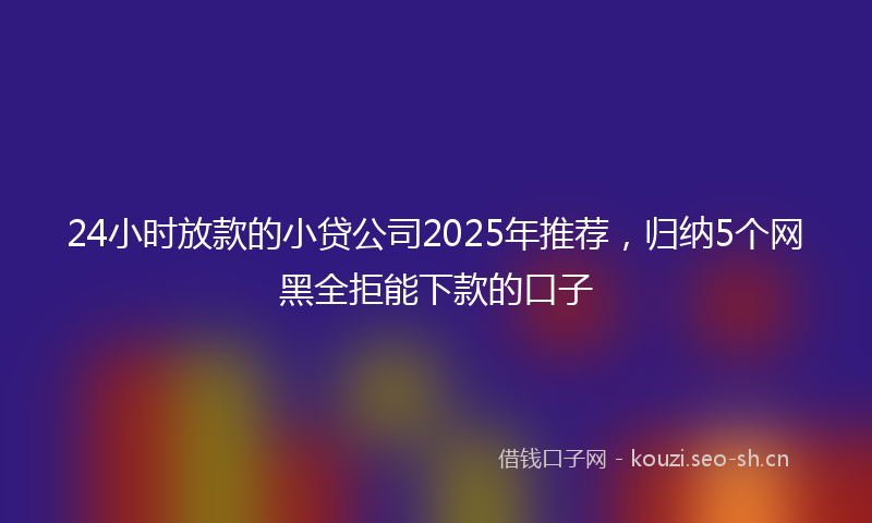 24小时放款的小贷公司2025年推荐，归纳5个网黑全拒能下款的口子