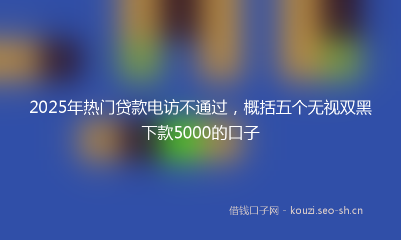 2025年热门贷款电访不通过，概括五个无视双黑下款5000的口子