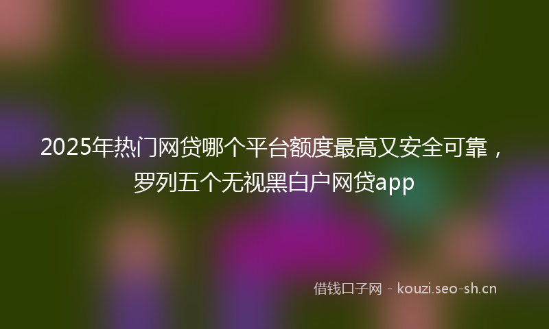 2025年热门网贷哪个平台额度最高又安全可靠,罗列五个无视黑白户网贷app