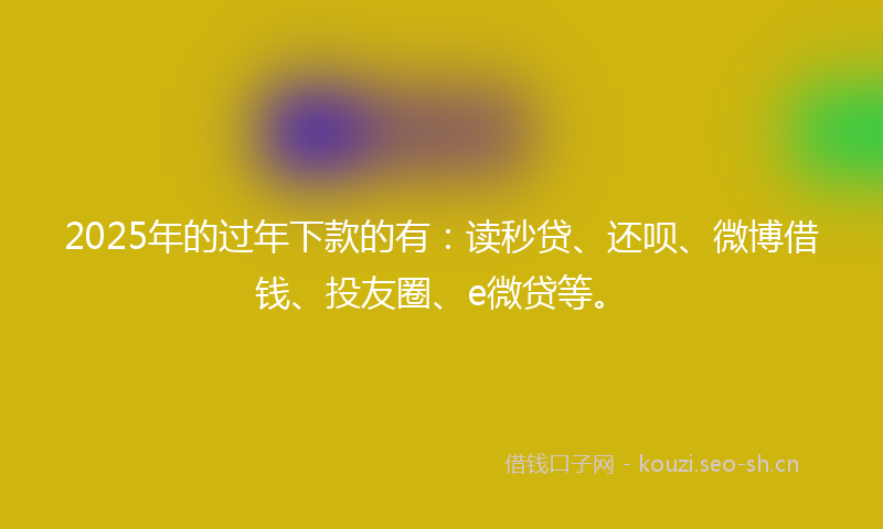 2025年的过年下款的有：读秒贷、还呗、微博借钱、投友圈、e微贷等。