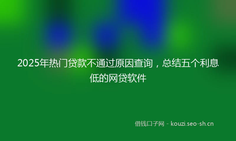 2025年热门贷款不通过原因查询，总结五个利息低的网贷软件