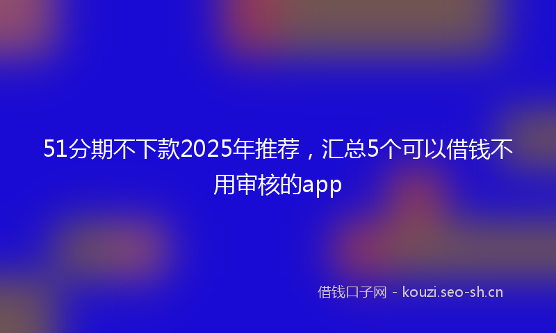51分期不下款2025年推荐,汇总5个可以借钱不用审核的app