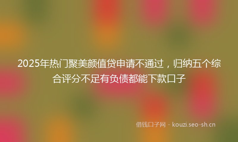 2025年热门聚美颜值贷申请不通过，归纳五个综合评分不足有负债都能下款口子