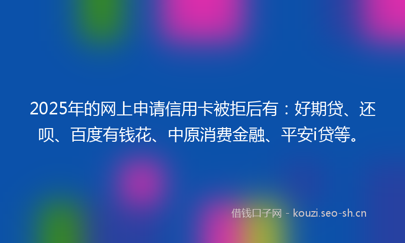 2025年的网上申请信用卡被拒后有：好期贷、还呗、百度有钱花、中原消费金融、平安i贷等。