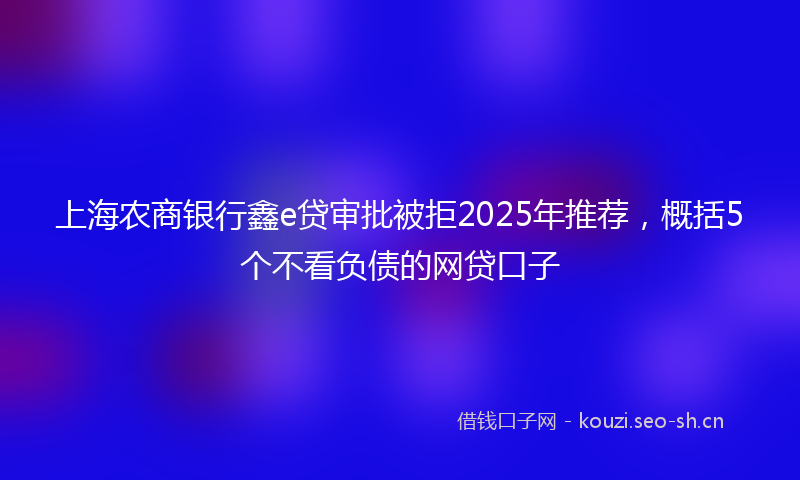 上海农商银行鑫e贷审批被拒2025年推荐，概括5个不看负债的网贷口子