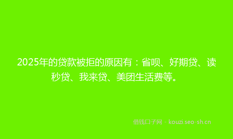 2025年的贷款被拒的原因有：省呗、好期贷、读秒贷、我来贷、美团生活费等。