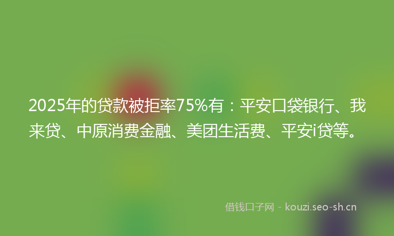 2025年的贷款被拒率75%有：平安口袋银行、我来贷、中原消费金融、美团生活费、平安i贷等。