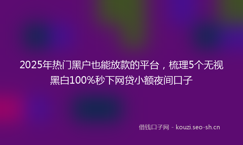 2025年热门黑户也能放款的平台，梳理5个无视黑白100%秒下网贷小额夜间口子
