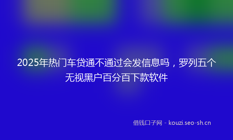 2025年热门车贷通不通过会发信息吗，罗列五个无视黑户百分百下款软件