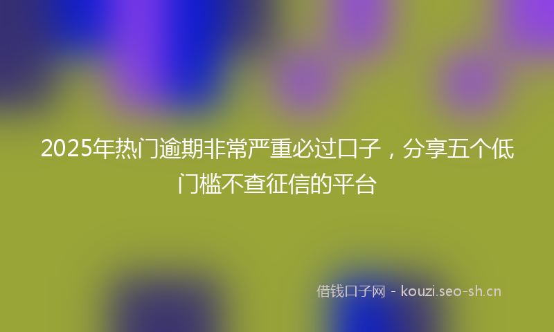 2025年热门逾期非常严重必过口子，分享五个低门槛不查征信的平台