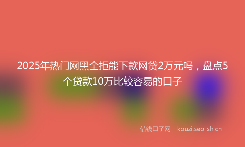 2025年热门网黑全拒能下款网贷2万元吗，盘点5个贷款10万比较容易的口子