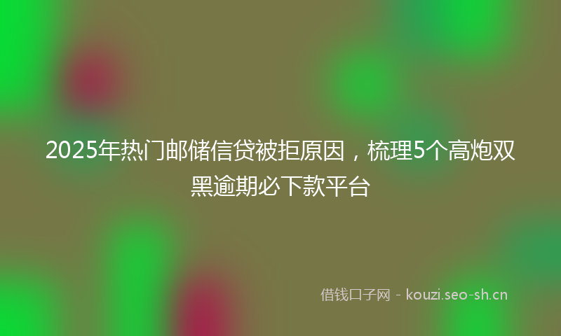 2025年热门邮储信贷被拒原因，梳理5个高炮双黑逾期必下款平台
