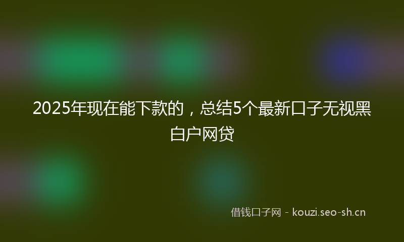 2025年现在能下款的，总结5个最新口子无视黑白户网贷