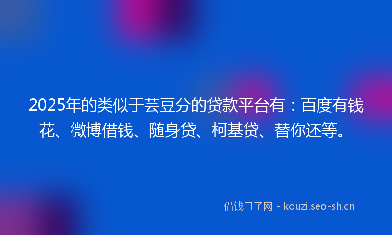 2025年的类似于芸豆分的贷款平台有：百度有钱花、微博借钱、随身贷、柯基贷、替你还等。