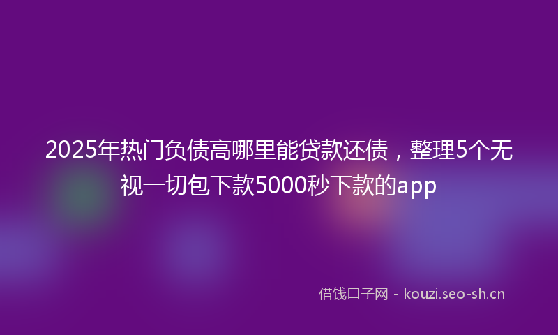 2025年热门负债高哪里能贷款还债，整理5个无视一切包下款5000秒下款的app
