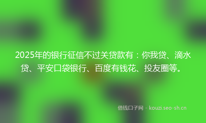 2025年的银行征信不过关贷款有：你我贷、滴水贷、平安口袋银行、百度有钱花、投友圈等。