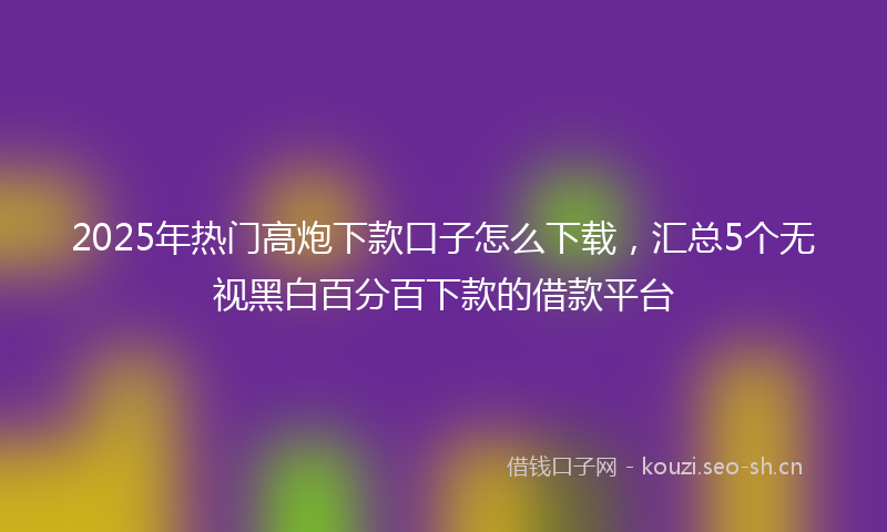 2025年热门高炮下款口子怎么下载，汇总5个无视黑白百分百下款的借款平台