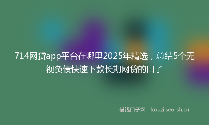 714网贷app平台在哪里2025年精选,总结5个无视负债快速下款长期网贷的口子