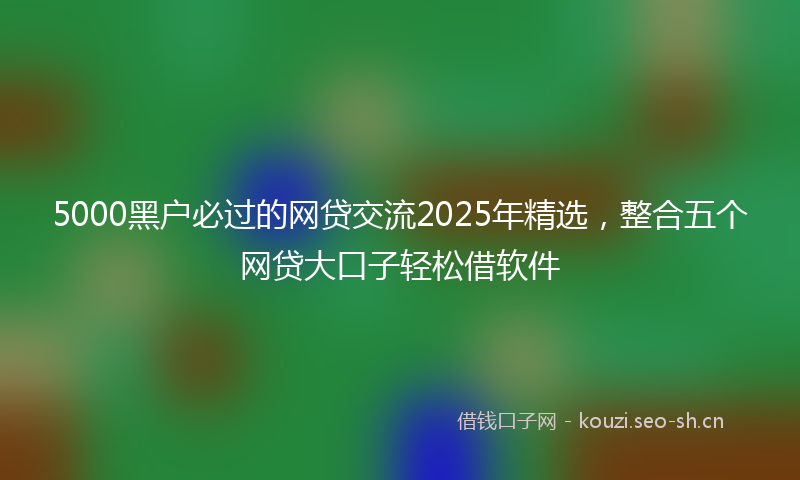 5000黑户必过的网贷交流2025年精选，整合五个网贷大口子轻松借软件