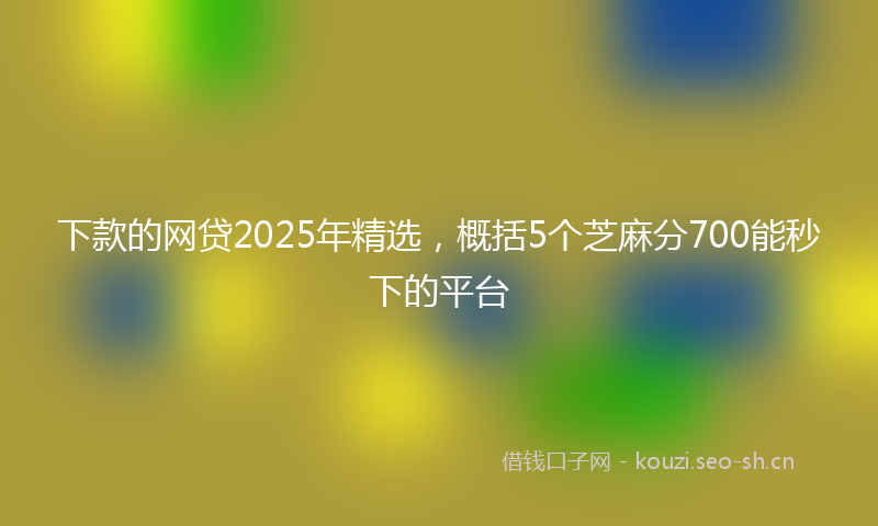 下款的网贷2025年精选，概括5个芝麻分700能秒下的平台