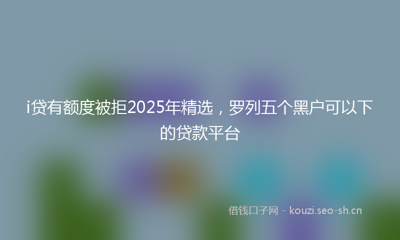 i贷有额度被拒2025年精选,罗列五个黑户可以下的贷款平台