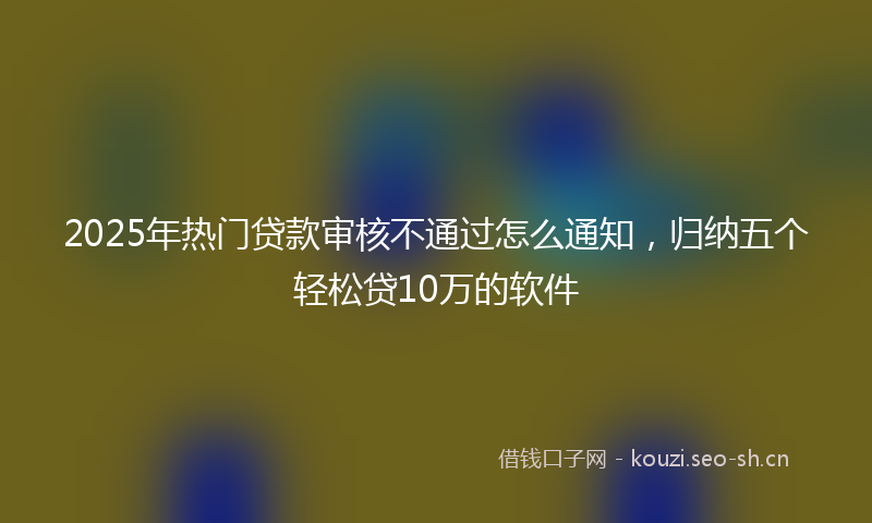 2025年热门贷款审核不通过怎么通知，归纳五个轻松贷10万的软件