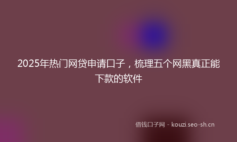 2025年热门网贷申请口子，梳理五个网黑真正能下款的软件