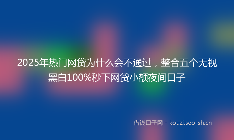 2025年热门网贷为什么会不通过，整合五个无视黑白100%秒下网贷小额夜间口子