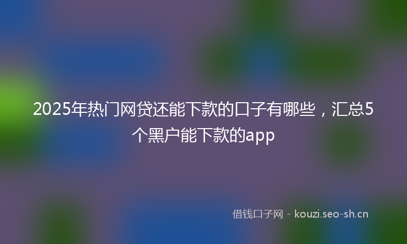 2025年热门网贷还能下款的口子有哪些，汇总5个黑户能下款的app