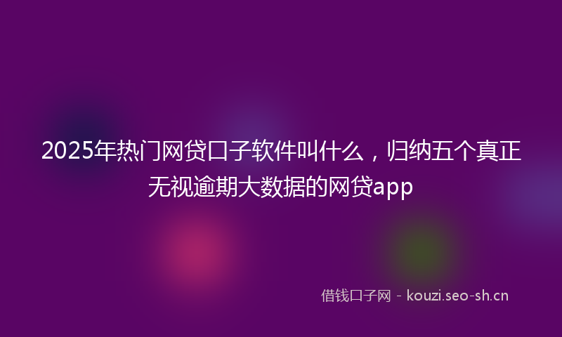 2025年热门网贷口子软件叫什么，归纳五个真正无视逾期大数据的网贷app