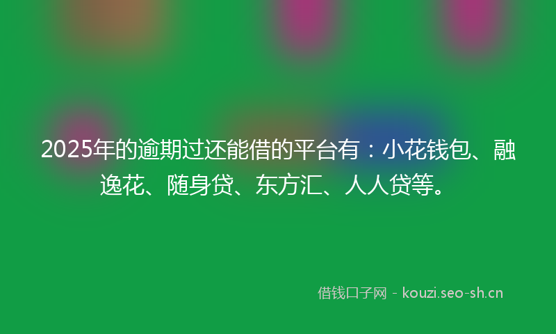 2025年的逾期过还能借的平台有：小花钱包、融逸花、随身贷、东方汇、人人贷等。