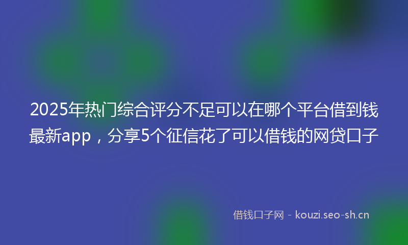 2025年热门综合评分不足可以在哪个平台借到钱最新app，分享5个征信花了可以借钱的网贷口子