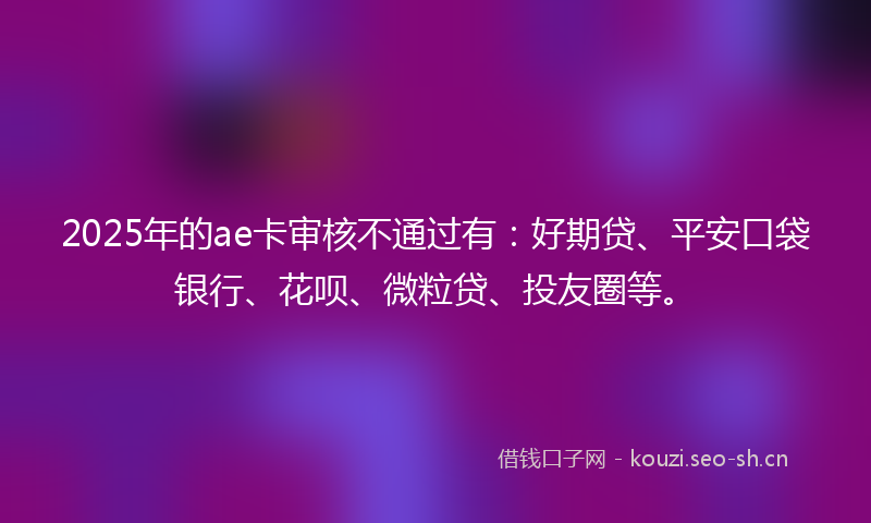 2025年的ae卡审核不通过有：好期贷、平安口袋银行、花呗、微粒贷、投友圈等。
