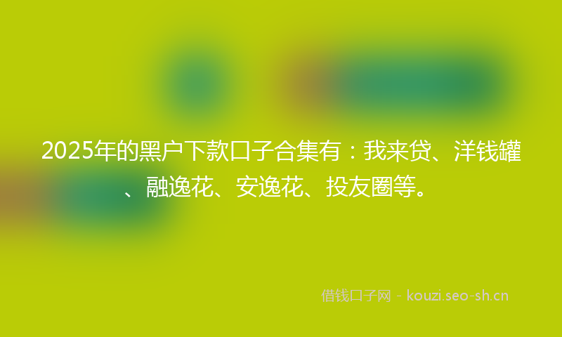 2025年的黑户下款口子合集有：我来贷、洋钱罐、融逸花、安逸花、投友圈等。