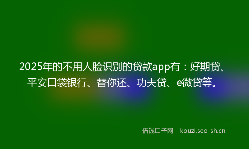 2025年的不用人脸识别的贷款app有：好期贷、平安口袋银行、替你还、功夫贷、e微贷等。