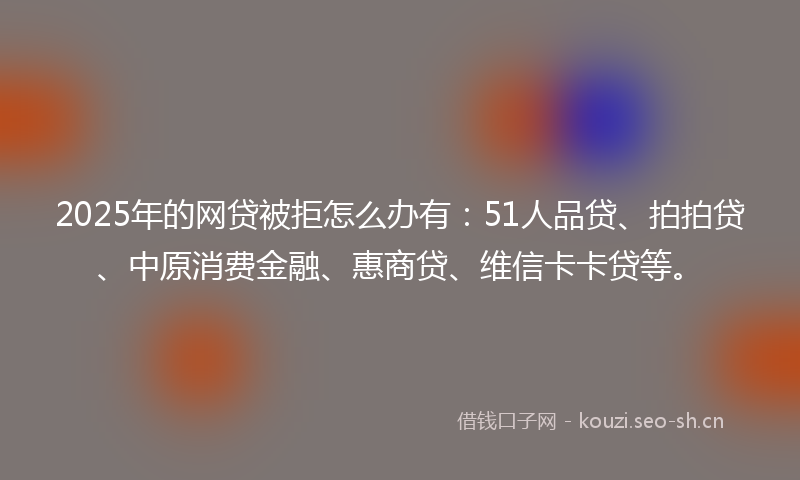 2025年的网贷被拒怎么办有：51人品贷、拍拍贷、中原消费金融、惠商贷、维信卡卡贷等。