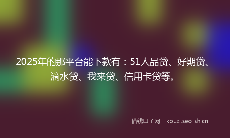 2025年的那平台能下款有：51人品贷、好期贷、滴水贷、我来贷、信用卡贷等。