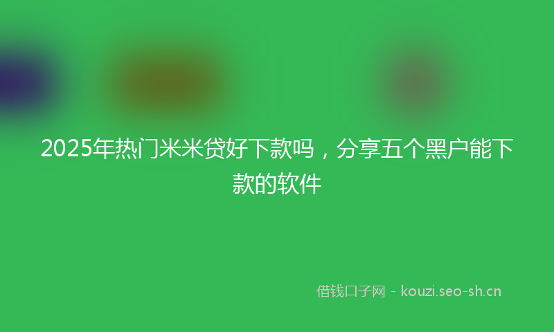 2025年热门米米贷好下款吗，分享五个黑户能下款的软件
