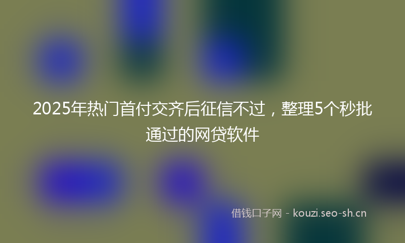 2025年热门首付交齐后征信不过，整理5个秒批通过的网贷软件