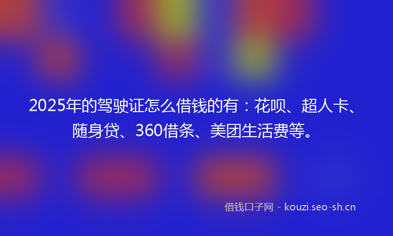 2025年的驾驶证怎么借钱的有：花呗、超人卡、随身贷、360借条、美团生活费等。