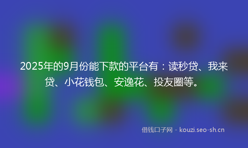 2025年的9月份能下款的平台有：读秒贷、我来贷、小花钱包、安逸花、投友圈等。
