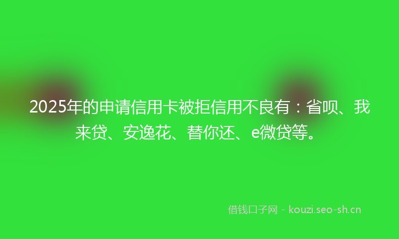 2025年的申请信用卡被拒信用不良有：省呗、我来贷、安逸花、替你还、e微贷等。