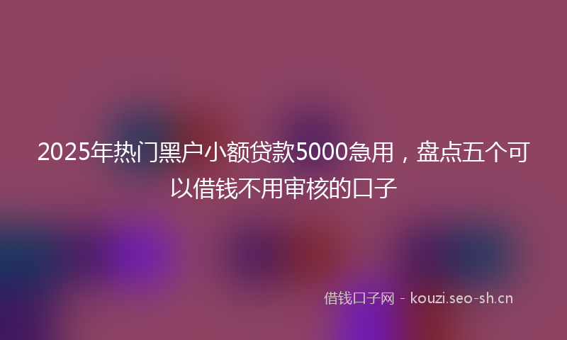 2025年热门黑户小额贷款5000急用，盘点五个可以借钱不用审核的口子