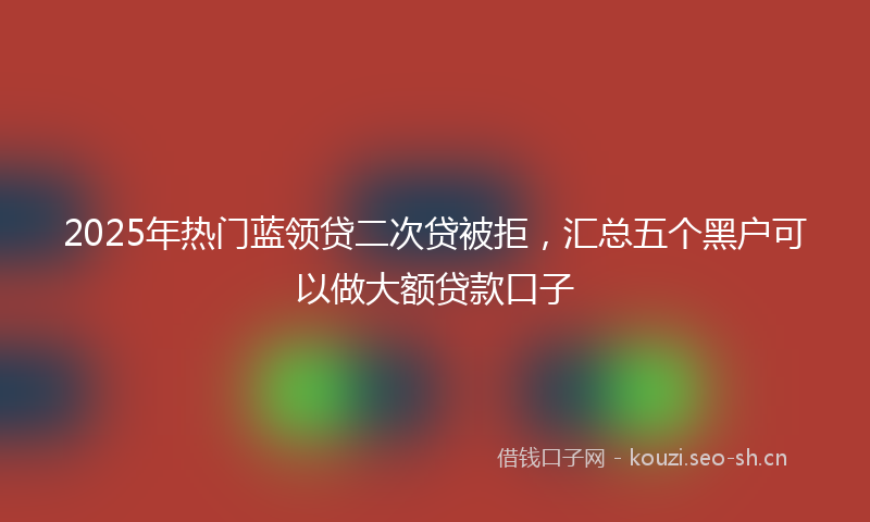 2025年热门蓝领贷二次贷被拒，汇总五个黑户可以做大额贷款口子
