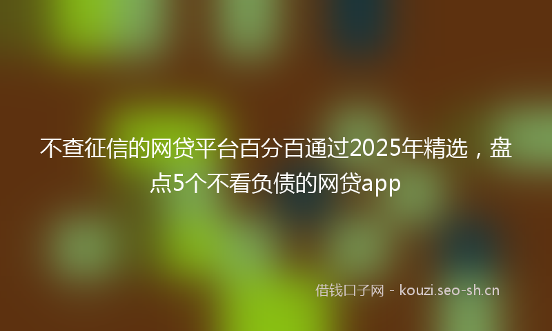 不查征信的网贷平台百分百通过2025年精选，盘点5个不看负债的网贷app