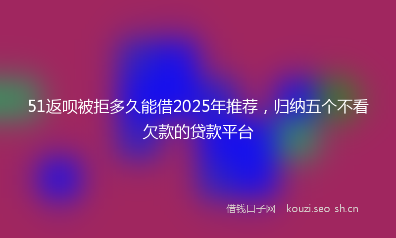 51返呗被拒多久能借2025年推荐，归纳五个不看欠款的贷款平台