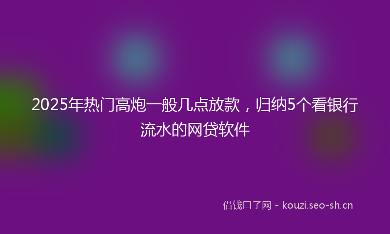2025年热门高炮一般几点放款,归纳5个看银行流水的网贷软件