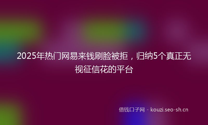 2025年热门网易来钱刷脸被拒，归纳5个真正无视征信花的平台