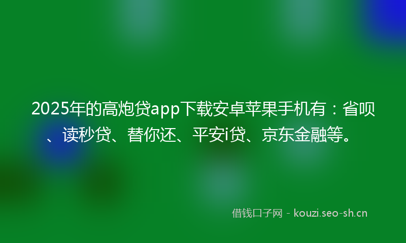 2025年的高炮贷app下载安卓苹果手机有：省呗、读秒贷、替你还、平安i贷、京东金融等。